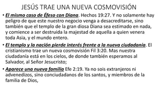 JESÚS TRAE UNA NUEVA COSMOVISIÓN
• El mismo caso de Éfeso con Diana. Hechos 19:27. Y no solamente hay
peligro de que este nuestro negocio venga a desacreditarse, sino
también que el templo de la gran diosa Diana sea estimado en nada,
y comience a ser destruida la majestad de aquella a quien venera
toda Asia, y el mundo entero.
• El templo y la nación pierde interés frente a la nueva ciudadanía. El
cristianismo trae un nueva cosmovisión Fil 3:20. Mas nuestra
ciudadanía está en los cielos, de donde también esperamos al
Salvador, al Señor Jesucristo;
• Aparece una nueva familia Efe 2:19. Ya no sois extranjeros ni
advenedizos, sino conciudadanos de los santos, y miembros de la
familia de Dios,
 