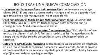 JESÚS TRAE UNA NUEVA COSMOVISIÓN
• Un nuevo destino que reclama toda su atención o por lo menos una mayor.
Mateo 10:37. El que ama a padre o madre más que a mí, no es digno de mí; el
que ama a hijo o hija más que a mí, no es digno de mí;
• Pero también por el temor de que todos creyeran en Jesús. CELO POR LOS
CREYENTES Juan 12:19 Pero los fariseos dijeron entre sí: Ya veis que no
conseguís nada. Mirad, el mundo se va tras él.
• Y con este falso celo suponen prestar "un servicio a Dios." Esto significa ofrecer
un acto de culto en ritual. En la literatura rabínica se lee: "Al que derrama la
sangre de los impíos se le ha de considerar como si hubiese ofrecido un
sacrificio."
• Esta era la paradoja del fanatismo de Israel contra los seguidores de Jesucristo.
En este rito se pierde la condición humana y el valor a la vida, donde el prójimo
es fundamental para ser amado y respetado por el mismo Dios. Ama y hace con
el prójimo como desea que hagan contigo.
 