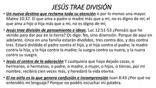 JESÚS TRAE DIVISIÓN
• Un nuevo destino que reclama toda su atención o por lo menos una mayor.
Mateo 10:37. El que ama a padre o madre más que a mí, no es digno de mí; el
que ama a hijo o hija más que a mí, no es digno de mí;
• Jesús trae división de pensamiento e ideas. Luc 12:51-53 ¿Pensáis que he
venido para dar paz en la tierra? Os digo: No, sino disensión. Porque de aquí en
adelante, cinco en una familia estarán divididos, tres contra dos, y dos contra
tres. Estará dividido el padre contra el hijo, y el hijo contra el padre; la madre
contra la hija, y la hija contra la madre; la suegra contra su nuera, y la nuera
contra su suegra.
• Jesús el centro de la adoración Y cualquiera que haya dejado casas, o
hermanos, o hermanas, o padre, o madre, o mujer, o hijos, o tierras, por mi
nombre, recibirá cien veces más, y heredará la vida eterna.
• El no oírlo es lo que genera confusión e incomprensión Juan 8:43 ¿Por qué no
entendéis mi lenguaje? Porque no podéis escuchar mi palabra.
 