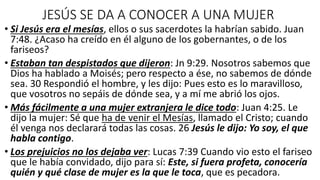 JESÚS SE DA A CONOCER A UNA MUJER
• Si Jesús era el mesías, ellos o sus sacerdotes la habrían sabido. Juan
7:48. ¿Acaso ha creído en él alguno de los gobernantes, o de los
fariseos?
• Estaban tan despistados que dijeron: Jn 9:29. Nosotros sabemos que
Dios ha hablado a Moisés; pero respecto a ése, no sabemos de dónde
sea. 30 Respondió el hombre, y les dijo: Pues esto es lo maravilloso,
que vosotros no sepáis de dónde sea, y a mí me abrió los ojos.
• Más fácilmente a una mujer extranjera le dice todo: Juan 4:25. Le
dijo la mujer: Sé que ha de venir el Mesías, llamado el Cristo; cuando
él venga nos declarará todas las cosas. 26 Jesús le dijo: Yo soy, el que
habla contigo.
• Los prejuicios no los dejaba ver: Lucas 7:39 Cuando vio esto el fariseo
que le había convidado, dijo para sí: Este, si fuera profeta, conocería
quién y qué clase de mujer es la que le toca, que es pecadora.
 