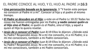 EL PADRE CONOCE AL HIJO, Y EL HIJO AL PADRE Jn16:3
• Una persecución basada en la ignorancia, 3 “Y harán esto porque
no conocen al Padre ni a mí”. Conocer al hijo y al padre al mismo
tiempo.
• El Padre se descubre en el Hijo; y este en el Padre Lc 10:22 Todas las
cosas me fueron entregadas por mi Padre; y nadie conoce quién es
el Hijo sino el Padre; ni quién es el Padre, sino el Hijo, y aquel a
quien el Hijo lo quiera revelar.
• Jesús da a conocer el Padre Juan 8:19 Ellos le dijeron: ¿Dónde está
tu Padre? Respondió Jesús: Ni a mí me conocéis, ni a mi Padre; si a
mí me conocieseis, también a mi Padre conoceríais.
• Jesús da a conocer el Padre Juan 8:19 Ellos le dijeron: ¿Dónde está
tu Padre? Respondió Jesús: Ni a mí me conocéis, ni a mi Padre; si a
mí me conocieseis, también a mi Padre conoceríais.
 