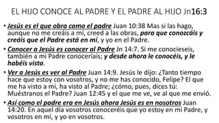 EL HIJO CONOCE AL PADRE Y EL PADRE AL HIJO Jn16:3
• Jesús es el que obra como el padre Juan 10:38 Mas si las hago,
aunque no me creáis a mí, creed a las obras, para que conozcáis y
creáis que el Padre está en mí, y yo en el Padre.
• Conocer a Jesús es conocer al Padre Jn 14:7. Si me conocieseis,
también a mi Padre conoceríais; y desde ahora le conocéis, y le
habéis visto.
• Ver a Jesús es ver al Padre Juan 14:9. Jesús le dijo: ¿Tanto tiempo
hace que estoy con vosotros, y no me has conocido, Felipe? El que
me ha visto a mí, ha visto al Padre; ¿cómo, pues, dices tú:
Muéstranos el Padre? Juan 12:45 y el que me ve, ve al que me envió.
• Así como el padre era en Jesús ahora Jesús es en nosotros Juan
14:20. En aquel día vosotros conoceréis que yo estoy en mi Padre, y
vosotros en mí, y yo en vosotros.
 