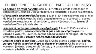 EL HIJO CONOCE AL PADRE Y EL PADRE AL HIJO Jn16:3
• La oración de Jesús fue esta Juan 17:3. Y esta es la vida eterna: que te
conozcan a ti, el único Dios verdadero, y a Jesucristo, a quien has enviado.
• El resultado de la oración fue este: 1 Juan 5:20. Pero sabemos que el Hijo
de Dios ha venido, y nos ha dado entendimiento para conocer al que es
verdadero; y estamos en el verdadero, en su Hijo Jesucristo. Este es el
verdadero Dios, y la vida eterna.
• Jesús es el padre que obra desde el principio 1 Juan 2:13 Os escribo a
vosotros, padres, porque conocéis al que es desde el principio. Os
escribo a vosotros, jóvenes, porque habéis vencido al maligno. Os escribo
a vosotros, hijitos, porque habéis conocido al Padre.
• Jesús es desde el principio 1 Juan 2:14. Os he escrito a vosotros, padres,
porque habéis conocido al que es desde el principio. Os he escrito a
vosotros, jóvenes, porque sois fuertes, y la palabra de Dios permanece en
vosotros, y habéis vencido al maligno.
 
