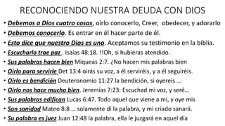 RECONOCIENDO NUESTRA DEUDA CON DIOS
• Debemos a Dios cuatro cosas, oírlo conocerlo, Creer, obedecer, y adorarlo
• Debemos conocerlo. Es entrar en él hacer parte de él.
• Esto dice que nuestro Dios es uno. Aceptamos su testimonio en la biblia.
• Escucharlo trae paz . Isaías 48:18. !!Oh, si hubieras atendido.
• Sus palabras hacen bien Miqueas 2:7. ¿No hacen mis palabras bien
• Oírlo para servirle Det 13:4 oirás su voz, a él serviréis, y a él seguiréis.
• Oírlo es bendición Deuteronomio 11:27 la bendición, si oyereis …
• Oírlo nos hace mucho bien. Jeremías 7:23: Escuchad mi voz, y seré…
• Sus palabras edifican Lucas 6:47. Todo aquel que viene a mí, y oye mis
• Son sanidad Mateo 8:8 … solamente di la palabra, y mi criado sanará.
• Su palabra es juez Juan 12:48 la palabra, ella le juzgará en aquel día
 