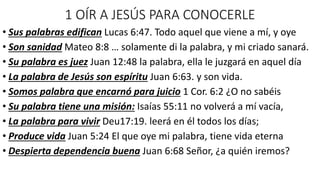 1 OÍR A JESÚS PARA CONOCERLE
• Sus palabras edifican Lucas 6:47. Todo aquel que viene a mí, y oye
• Son sanidad Mateo 8:8 … solamente di la palabra, y mi criado sanará.
• Su palabra es juez Juan 12:48 la palabra, ella le juzgará en aquel día
• La palabra de Jesús son espíritu Juan 6:63. y son vida.
• Somos palabra que encarnó para juicio 1 Cor. 6:2 ¿O no sabéis
• Su palabra tiene una misión: Isaías 55:11 no volverá a mí vacía,
• La palabra para vivir Deu17:19. leerá en él todos los días;
• Produce vida Juan 5:24 El que oye mi palabra, tiene vida eterna
• Despierta dependencia buena Juan 6:68 Señor, ¿a quién iremos?
 
