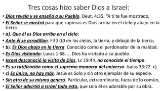 Tres cosas hizo saber Dios a Israel:
• Dios revela y se enseña a su Pueblo. Deut. 4:35. “A ti te fue mostrado,
• El Señor se mostró para que supieras es Dios arriba en el cielo y abajo en la
tierra
• a). Que él es Dios arriba en el cielo;
• Ante él se arrodillan. Fil 2:10 en los cielos, la tierra, y debajo de la tierra;
• b). Es Dios abajo en la tierra. Conocido como el perdonador de la maldad.
• Es Dios visitando: Lucas 1:68. … Dios ha visitado a su pueblo.
• Israel desconoció la visita de Dios. Lc 19:44. no conociste el tiempo.
• Es su ratificación como el supremo monarca del universo. Isaías 33:22. c).
• c) Es único, no hay más. Jesús es Solo y sin otro ejemplar de su especie.
• Sin otro de su mismo genero. Particular, extraordinario, fuera de lo común,
• El Señor advirtió a Israel todo esto, que solo él es adorable por su obra.
 
