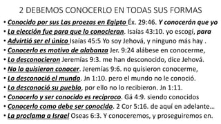 2 DEBEMOS CONOCERLO EN TODAS SUS FORMAS
• Conocido por sus Las proezas en Egipto Éx. 29:46. Y conocerán que yo
• La elección fue para que lo conocieran. Isaías 43:10. yo escogí, para
• Advirtió ser el único Isaías 45:5 Yo soy Jehová, y ninguno más hay .
• Conocerlo es motivo de alabanza Jer. 9:24 alábese en conocerme,
• Lo desconocieron Jeremías 9:3. me han desconocido, dice Jehová.
• No lo quisieron conocer. Jeremías 9:6. no quisieron conocerme,
• Lo desconoció el mundo. Jn 1:10. pero el mundo no le conoció.
• Lo desconoció su pueblo, por ello no lo recibieron. Jn 1:11.
• Conocerlo y ser conocido es recíproco. Gá 4:9. siendo conocidos
• Conocerlo como debe ser conocido. 2 Cor 5:16. de aquí en adelante…
• La proclama a Israel Oseas 6:3. Y conoceremos, y proseguiremos en.
 