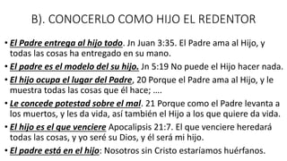 B). CONOCERLO COMO HIJO EL REDENTOR
• El Padre entrega al hijo todo. Jn Juan 3:35. El Padre ama al Hijo, y
todas las cosas ha entregado en su mano.
• El padre es el modelo del su hijo. Jn 5:19 No puede el Hijo hacer nada.
• El hijo ocupa el lugar del Padre, 20 Porque el Padre ama al Hijo, y le
muestra todas las cosas que él hace; ….
• Le concede potestad sobre el mal. 21 Porque como el Padre levanta a
los muertos, y les da vida, así también el Hijo a los que quiere da vida.
• El hijo es el que venciere Apocalipsis 21:7. El que venciere heredará
todas las cosas, y yo seré su Dios, y él será mi hijo.
• El padre está en el hijo: Nosotros sin Cristo estaríamos huérfanos.
 