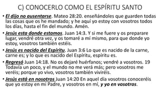 C) CONOCERLO COMO EL ESPÍRITU SANTO
• El dijo no ausentarse. Mateo 28:20. enseñándoles que guarden todas
las cosas que os he mandado; y he aquí yo estoy con vosotros todos
los días, hasta el fin del mundo. Amén.
• Jesús esta donde estamos. Juan 14:3. Y si me fuere y os preparare
lugar, vendré otra vez, y os tomaré a mí mismo, para que donde yo
estoy, vosotros también estéis.
• Jesús es nacido del Espíritu. Juan 3:6 Lo que es nacido de la carne,
carne es; y lo que es nacido del Espíritu, espíritu es.
• Regresó Juan 14:18. No os dejaré huérfanos; vendré a vosotros. 19
Todavía un poco, y el mundo no me verá más; pero vosotros me
veréis; porque yo vivo, vosotros también viviréis.
• Jesús está en nosotros Juan 14:20 En aquel día vosotros conoceréis
que yo estoy en mi Padre, y vosotros en mí, y yo en vosotros.
 