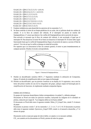 F(A,B,C,D) = ∏M (3,7,8,12,13,15) + d (9,14)
F(A,B,C,D) = ∏M (4,5,6,12,13 ) + d (2,9,15)
F(A,B,C,D) = ∏M (11,12,13,14,15)
F(A,B,C,D) = ∏M (3,7,11,12,13,15)
F(A,B,C,D) = ∏M (3,7,12,13,15)
F(A,B,C,D) = ∏M (2,3,5,7,8,9,10,11,13,15)
F(A,B,C,D) = ∏M (2,3,5,6,7,10,11,14,15)
F(A,B,C,D) = ∏M (6,7,8,9,13,14,15)
7. Emplear multiplexores para desarrollar los ejercicios de los numerales 2 y 3.
8. Se desea controlar el motor de un limpia parabrisas de un coche, éste se gobierna desde tres señales de
entrada: A es la llave de contacto del vehículo, B el interruptor de puesta en marcha del
limpiaparabrisas y C sensor que detecta si las varillas del limpiaparabrisas está en posición de reposo.
Para activarlo es necesario que la llave de contacto del vehículo A este accionada, al igual que el
interruptor B. Para desactivar el motor M no basta con desactivar el interruptor B. El motor debe seguir
funcionando hasta que la varilla del limpiaparabrisas llegue a la posición de reposo y accione el final de
carrera C. Se evita así que la varilla se detenga en mitad del recorrido.
Por supuesto que si se desconecta la llave de contacto general, el motor se para instantáneamente en
cualquier posición. Diseñar el circuito correspondiente.

Figura 1: Sistema de limpiaparabrisas.

9. Diseñar un decodificador numérico BCD a 7 Segmentos mediante la utilización de Compuertas,
lógicas, El método de simplificación debe ser por mapas de Karnaugh.
10. Diseñar un decodificador, que me permita visualizar en un display de 16 segmentos, una a una las
letras del primer nombre de uno de los integrantes del grupo, aplique mapas de Karnaugh para la
simplificación de funciones, he implemente mediante compuertas lógicas.

FORMA DE ENTREGA
En grupos de 4 personas desarrollaran el deber correspondiente a la unidad 2, y deberán entregar:
Documento en Word con todos los ejercicios resueltos, incluyendo las imágenes de lo simulado en
proteus, reducción por mapas K. ”Las imágenes deben ser de buena calidad”
El documento en Word debe tener el siguiente rotulado: Deber_U2_GrupoY.doc, siendo Y el número
de grupo.
Documento en proteus versión 7, de los numerales 1, 2, 3, 4, 6, 7, 8, 9, 10, El documento en proteus
debe tener el siguiente rotulado: Ejercicioxx_GrupoY.DSN, siendo xx el numeral a desarrollar, y Y el
número de grupo.
Documento escrito a mano por grupo de todo el deber, en carpeta o si es necesario anillado.
CD_ con caratula con los documentos en Word y proteus de todos los grupos.

 