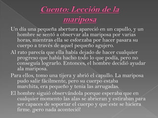 Un día una pequeña abertura apareció en un capullo, y un
hombre se sentó a observar ala mariposa por varias
horas, mientras ella se esforzaba por hacer pasara su
cuerpo a través de aquel pequeño agujero.
Al rato parecía que ella había dejado de hacer cualquier
progreso que había hacho todo lo que podía, pero no
conseguía lograrlo. Entonces, el hombre decidió ayudar
ala mariposa.
Para ellos, tomo una tijera y abrió el capullo. La mariposa
pudo salir fácilmente, pero su cuerpo estaba
marchita, era pequeño y tenia las arrugadas.
El hombre siguió observándola porque esperaba que en
cualquier momento las alas se abrieran y estiraban para
ser capaces de soportar el cuerpo y que este se hiciera
firme. ¡pero nada aconteció!
 