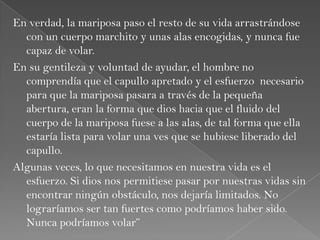 En verdad, la mariposa paso el resto de su vida arrastrándose
con un cuerpo marchito y unas alas encogidas, y nunca fue
capaz de volar.
En su gentileza y voluntad de ayudar, el hombre no
comprendía que el capullo apretado y el esfuerzo necesario
para que la mariposa pasara a través de la pequeña
abertura, eran la forma que dios hacia que el fluido del
cuerpo de la mariposa fuese a las alas, de tal forma que ella
estaría lista para volar una ves que se hubiese liberado del
capullo.
Algunas veces, lo que necesitamos en nuestra vida es el
esfuerzo. Si dios nos permitiese pasar por nuestras vidas sin
encontrar ningún obstáculo, nos dejaría limitados. No
lograríamos ser tan fuertes como podríamos haber sido.
Nunca podríamos volar”
 