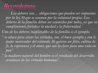 Los deberes son… obligaciones que pueden ser impuestas
por la ley. O que se asumen por la voluntad propia. Los
deberes de la familia deben ser asumidos por todos, ya que su
cumplimiento fortalece la unidad y la fraternidad.
Uno de los deberes inaplazables de la familia es el ejemplo:
“ se educa para amar las virtudes, con el buen ejemplo y con le
poder motivador del estimulo. Si quieres ser feliz, cultiva la
fe, la esperanza y el amor, que son la clave para una vida en
paz”
“ la madures natural del hombre es el resultado del desarrollo
armónico de las virtudes humanas”
 