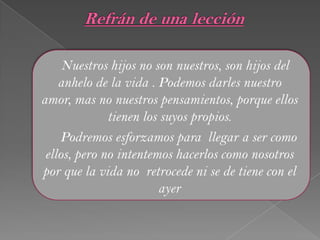 Nuestros hijos no son nuestros, son hijos del
anhelo de la vida . Podemos darles nuestro
amor, mas no nuestros pensamientos, porque ellos
tienen los suyos propios.
Podremos esforzamos para llegar a ser como
ellos, pero no intentemos hacerlos como nosotros
por que la vida no retrocede ni se de tiene con el
ayer
 