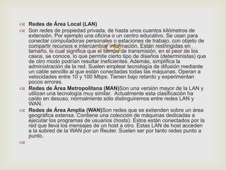  Redes de Área Local (LAN)
 Son redes de propiedad privada, de hasta unos cuantos kilómetros de
  extensión. Por ejemplo una oficina o un centro educativo. Se usan para

                                   
  conectar computadoras personales o estaciones de trabajo, con objeto de
  compartir recursos e intercambiar información. Están restringidas en
  tamaño, lo cual significa que el tiempo de transmisión, en el peor de los
  casos, se conoce, lo que permite cierto tipo de diseños (deterministas) que
  de otro modo podrían resultar ineficientes. Además, simplifica la
  administración de la red. Suelen emplear tecnología de difusión mediante
  un cable sencillo al que están conectadas todas las máquinas. Operan a
  velocidades entre 10 y 100 Mbps. Tienen bajo retardo y experimentan
  pocos errores.
 Redes de Área Metropolitana (MAN)Son una versión mayor de la LAN y
  utilizan una tecnología muy similar. Actualmente esta clasificación ha
  caído en desuso, normalmente sólo distinguiremos entre redes LAN y
  WAN.
 Redes de Área Amplia (WAN)Son redes que se extienden sobre un área
  geográfica extensa. Contiene una colección de máquinas dedicadas a
  ejecutar los programas de usuarios (hosts). Estos están conectados por la
  red que lleva los mensajes de un host a otro. Estas LAN de host acceden
  a la subred de la WAN por un Reuter. Suelen ser por tanto redes punto a
  punto.

 