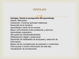 VENTAJAS

                             
Ventajas. Desde la perspectiva del aprendizaje.
Interés. Motivación
Interacción. Continúa actividad intelectual.
Desarrollo de la iniciativa.
Aprendizaje a partir de los errores
Mayor comunicación entre profesores y alumnos
Aprendizaje cooperativo.
Alto grado de interdisciplinariedad.
Alfabetización digital y audiovisual.
Desarrollo de habilidades de búsqueda y selección de
información.
Mejora de las competencias de expresión y creatividad.
Fácil acceso a mucha información de todo tipo.
Visualización de simulaciones.
 