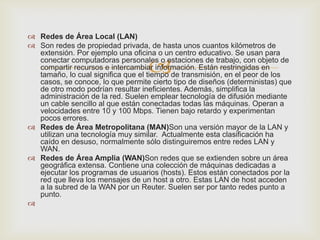  Redes de Área Local (LAN)
 Son redes de propiedad privada, de hasta unos cuantos kilómetros de
  extensión. Por ejemplo una oficina o un centro educativo. Se usan para

                                   
  conectar computadoras personales o estaciones de trabajo, con objeto de
  compartir recursos e intercambiar información. Están restringidas en
  tamaño, lo cual significa que el tiempo de transmisión, en el peor de los
  casos, se conoce, lo que permite cierto tipo de diseños (deterministas) que
  de otro modo podrían resultar ineficientes. Además, simplifica la
  administración de la red. Suelen emplear tecnología de difusión mediante
  un cable sencillo al que están conectadas todas las máquinas. Operan a
  velocidades entre 10 y 100 Mbps. Tienen bajo retardo y experimentan
  pocos errores.
 Redes de Área Metropolitana (MAN)Son una versión mayor de la LAN y
  utilizan una tecnología muy similar. Actualmente esta clasificación ha
  caído en desuso, normalmente sólo distinguiremos entre redes LAN y
  WAN.
 Redes de Área Amplia (WAN)Son redes que se extienden sobre un área
  geográfica extensa. Contiene una colección de máquinas dedicadas a
  ejecutar los programas de usuarios (hosts). Estos están conectados por la
  red que lleva los mensajes de un host a otro. Estas LAN de host acceden
  a la subred de la WAN por un Reuter. Suelen ser por tanto redes punto a
  punto.

 