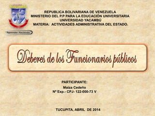 REPUBLICA BOLIVARIANA DE VENEZUELA
MINISTERIO DEL P.P PARA LA EDUCACIÓN UNIVERSITARIA
UNIVERSIDAD YACAMBÚ
MATERIA: ACTIVIDADES ADMINISTRATIVA DEL ESTADO.
PARTICIPANTE:
Maiza Cedeño
Nº Exp.- CPJ- 122-000-73 V
TUCUPITA, ABRIL DE 2014
 