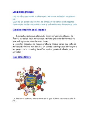 Las peleas mutuas

Hay muchas personas y niños que cuando se enfadan se pelean.’
No``
Cuando las personas o niños se enfadan no tienen que pegarse
tienen que hablar antes de actuar y así todos nos llevaremos bien

La alimentación en el mundo

    En muchos países en el mundo, como por ejemplo algunos de
África, no tienen nada para comer y tienen que andar kilómetros en
busca de agua que además no es buena .
Y los niños pequeños no pueden ir al cole porque tienen que trabajar
para sacar adelante a su familia. En cuanto a otros países mucha gente
no aprovecha la comida y los niños y niñas pueden ir al cole para
aprender.

Los niños libres




Los derechos de los niños y niñas explican que da igual de donde seas, tu sexo, color de
piel…
 