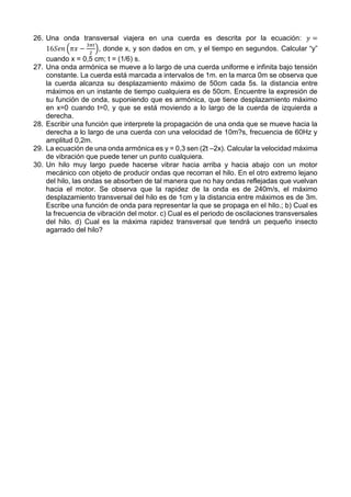 26. Una onda transversal viajera en una cuerda es descrita por la ecuación: 𝑦 =
16𝑆𝑒𝑛 (𝜋𝑥 −
3𝜋𝑡
2
), donde x, y son dados en cm, y el tiempo en segundos. Calcular “y”
cuando x = 0,5 cm; t = (1/6) s.
27. Una onda armónica se mueve a lo largo de una cuerda uniforme e infinita bajo tensión
constante. La cuerda está marcada a intervalos de 1m. en la marca 0m se observa que
la cuerda alcanza su desplazamiento máximo de 50cm cada 5s. la distancia entre
máximos en un instante de tiempo cualquiera es de 50cm. Encuentre la expresión de
su función de onda, suponiendo que es armónica, que tiene desplazamiento máximo
en x=0 cuando t=0, y que se está moviendo a lo largo de la cuerda de izquierda a
derecha.
28. Escribir una función que interprete la propagación de una onda que se mueve hacia la
derecha a lo largo de una cuerda con una velocidad de 10m?s, frecuencia de 60Hz y
amplitud 0,2m.
29. La ecuación de una onda armónica es y = 0,3 sen (2t –2x). Calcular la velocidad máxima
de vibración que puede tener un punto cualquiera.
30. Un hilo muy largo puede hacerse vibrar hacia arriba y hacia abajo con un motor
mecánico con objeto de producir ondas que recorran el hilo. En el otro extremo lejano
del hilo, las ondas se absorben de tal manera que no hay ondas reflejadas que vuelvan
hacia el motor. Se observa que la rapidez de la onda es de 240m/s, el máximo
desplazamiento transversal del hilo es de 1cm y la distancia entre máximos es de 3m.
Escribe una función de onda para representar la que se propaga en el hilo.; b) Cual es
la frecuencia de vibración del motor. c) Cual es el periodo de oscilaciones transversales
del hilo. d) Cual es la máxima rapidez transversal que tendrá un pequeño insecto
agarrado del hilo?
 