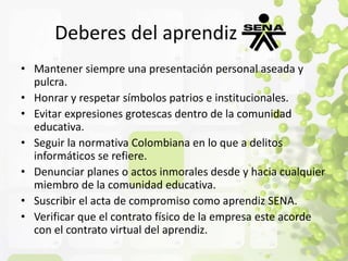 Deberes del aprendiz 
• Mantener siempre una presentación personal aseada y 
pulcra. 
• Honrar y respetar símbolos patrios e institucionales. 
• Evitar expresiones grotescas dentro de la comunidad 
educativa. 
• Seguir la normativa Colombiana en lo que a delitos 
informáticos se refiere. 
• Denunciar planes o actos inmorales desde y hacia cualquier 
miembro de la comunidad educativa. 
• Suscribir el acta de compromiso como aprendiz SENA. 
• Verificar que el contrato físico de la empresa este acorde 
con el contrato virtual del aprendiz. 
 