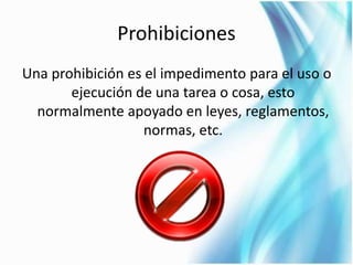 Prohibiciones 
Una prohibición es el impedimento para el uso o 
ejecución de una tarea o cosa, esto 
normalmente apoyado en leyes, reglamentos, 
normas, etc. 
 