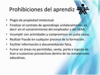 Prohibiciones del aprendiz 
• Plagio de propiedad intelectual. 
• Finalizar el contrato de aprendizaje unilateralmente, es 
decir sin el consentimiento del empleador y del SENA. 
• Incumplir con actividades y compromisos sin justa causa. 
• Realizar fraude en cualquier proceso de la formación. 
• Facilitar información o documentación falsa. 
• Fumar en áreas no permitidas, venta, porte e ingesta de 
licor o sustancias psicoactivas dentro de las instalaciones 
educativas. 
 