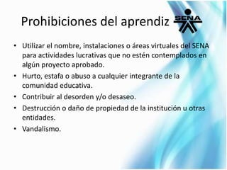 Prohibiciones del aprendiz 
• Utilizar el nombre, instalaciones o áreas virtuales del SENA 
para actividades lucrativas que no estén contemplados en 
algún proyecto aprobado. 
• Hurto, estafa o abuso a cualquier integrante de la 
comunidad educativa. 
• Contribuir al desorden y/o desaseo. 
• Destrucción o daño de propiedad de la institución u otras 
entidades. 
• Vandalismo. 
 