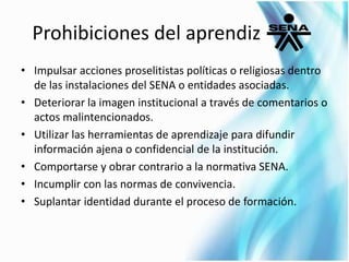 Prohibiciones del aprendiz 
• Impulsar acciones proselitistas políticas o religiosas dentro 
de las instalaciones del SENA o entidades asociadas. 
• Deteriorar la imagen institucional a través de comentarios o 
actos malintencionados. 
• Utilizar las herramientas de aprendizaje para difundir 
información ajena o confidencial de la institución. 
• Comportarse y obrar contrario a la normativa SENA. 
• Incumplir con las normas de convivencia. 
• Suplantar identidad durante el proceso de formación. 
 