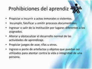 Prohibiciones del aprendiz 
• Propiciar o incurrir a actos inmorales o violentos. 
• Incumplir, falsificar u omitir procesos documentales. 
• Ingresar o salir de la institución por lugares diferentes a los 
asignados. 
• Alterar y obstaculizar el desarrollo normal de las 
actividades de aprendizaje. 
• Propiciar juegos de azar, rifas u otros. 
• Ingreso o porte de artefactos y objetos que puedan ser 
utilizados para atentar contra la vida o integridad de una 
persona. 
 