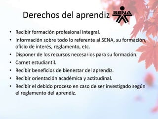 Derechos del aprendiz 
• Recibir formación profesional integral. 
• Información sobre todo lo referente al SENA, su formación, 
oficio de interés, reglamento, etc. 
• Disponer de los recursos necesarios para su formación. 
• Carnet estudiantil. 
• Recibir beneficios de bienestar del aprendiz. 
• Recibir orientación académica y actitudinal. 
• Recibir el debido proceso en caso de ser investigado según 
el reglamento del aprendiz. 
 