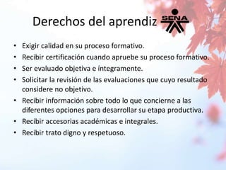 Derechos del aprendiz 
• Exigir calidad en su proceso formativo. 
• Recibir certificación cuando apruebe su proceso formativo. 
• Ser evaluado objetiva e íntegramente. 
• Solicitar la revisión de las evaluaciones que cuyo resultado 
considere no objetivo. 
• Recibir información sobre todo lo que concierne a las 
diferentes opciones para desarrollar su etapa productiva. 
• Recibir accesorias académicas e integrales. 
• Recibir trato digno y respetuoso. 
 