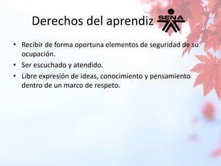 Derechos del aprendiz 
• Recibir de forma oportuna elementos de seguridad de su 
ocupación. 
• Ser escuchado y atendido. 
• Libre expresión de ideas, conocimiento y pensamiento 
dentro de un marco de respeto. 
 
