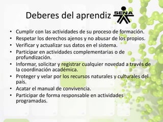 Deberes del aprendiz 
• Cumplir con las actividades de su proceso de formación. 
• Respetar los derechos ajenos y no abusar de los propios. 
• Verificar y actualizar sus datos en el sistema. 
• Participar en actividades complementarias o de 
profundización. 
• Informar, solicitar y registrar cualquier novedad a través de 
la coordinación académica. 
• Proteger y velar por los recursos naturales y culturales del 
país. 
• Acatar el manual de convivencia. 
• Participar de forma responsable en actividades 
programadas. 
 