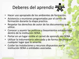 Deberes del aprendiz 
• Hacer uso apropiado de los ambientes de formación. 
• Asistencia a reuniones programadas por el centro de 
formación durante la etapa practica. 
• Respetar los derechos de autor de los documentos que 
utilice. 
• Conocer y asumir las políticas y lineamientos establecidos 
dentro de la institución SENA. 
• Portar en un lugar visible el carnet de aprendiz del SENA. 
• Utilizar la indumentaria adecuada y de forma decorosa en 
cualquier lugar que lo amerite. 
• Cuidar las instalaciones y recursos dispuestos por la 
institución SENA o entidades asociadas. 
 