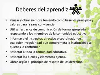 Deberes del aprendiz 
• Pensar y obrar siempre teniendo como base los principios y 
valores para la sana convivencia. 
• Utilizar espacios de comunicación de forma apropiada 
respetando a los miembros de la comunidad educativa. 
• Informar a el instructor, directivo o coordinador de 
cualquier irregularidad que comprometa la institución o a 
quienes lo conforman. 
• Respetar a toda la comunidad educativa. 
• Respetar los bienes y elementos ajenos. 
• Obrar según el principio de respeto de los derechos. 
 