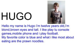 HUGO
Hello my name is Hugo i’m twelve years old,i’m
blond,brown eyes and tall. I like play tu console
games,mobile phone and i play football.
My favorite color is blue and what i like most about
eating are the prawn noodles.
 