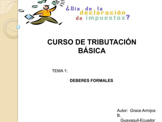 CURSO DE TRIBUTACIÓN
       BÁSICA

 TEMA 1:

           DEBERES FORMALES




                              Autor: Grace Armijos
                              B.
                                Guayaquil-Ecuador
 