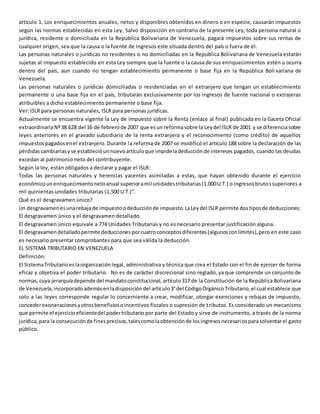 artículo 1. Los enriquecimientos anuales, netos y disponibles obtenidos en dinero o en especie, causarán impuestos
según las normas establecidas en esta Ley. Salvo disposición en contrario de la presente Ley, toda persona natural o
jurídica, residente o domiciliada en la República Bolivariana de Venezuela, pagará impuestos sobre sus rentas de
cualquier origen, sea que la causa o la fuente de ingresos este situada dentro del país o fuera de él.
Las personas naturales o jurídicas no residentes o no domiciliadas en la República Bolivariana de Venezuela estarán
sujetas al impuesto establecido en esta Ley siempre que la fuente o la causa de sus enriquecimientos estén u ocurra
dentro del país, aun cuando no tengan establecimiento permanente o base fija en la República Boli variana de
Venezuela.
Las personas naturales o jurídicas domiciliadas o residenciadas en el extranjero que tengan un establecimiento
permanente o una base fija en el país, tributarán exclusivamente por los ingresos de fuente nacional o extrajeras
atribuibles a dicho establecimiento permanente o base fija.
Ver: ISLR para personas naturales, ISLR para personas jurídicas.
Actualmente se encuentra vigente la Ley de Impuesto sobre la Renta (enlace al final) publicada en la Gaceta Oficial
extraordinariaNº38.628 del 16 de febrerode 2007 que esun reformasobre la Leydel ISLR de 2001 y se diferenciasobre
leyes anteriores en el gravado subsidiario de la renta extranjera y el reconocimiento (como crédito) de aquellos
impuestospagadosenel extranjero. Durante la reforma de 2007 se modificó el artículo 188 sobre la declaración de las
pérdidascambiariasyse establecióunnuevoartículoque impideladeducciónde intereses pagados, cuando las deudas
excedan al patrimonio neto del contribuyente.
Según la ley, están obligados a declarar y pagar el ISLR:
Todas las personas naturales y herencias yacentes asimiladas a estas, que hayan obtenido durante el ejercicio
económicounenriquecimientonetoanual superioramil unidadestributarias(1.000U.T.) o ingresosbrutossuperiores a
mil quinientas unidades tributarias (1.500 U.T.)".
Qué es el desgravamen único?
Un desgravamenesunarebajade impuestoodeducciónde impuesto.LaLeydel ISLR permite dostiposde deducciones:
El desgravamen único y el desgravamen detallado.
El desgravamen único equivale a 774 Unidades Tributarias y no es necesario presentar justificación alguna.
El desgravamendetalladopermite deduccionesporcuatroconceptosdiferentes(algunosconlímites),pero en este caso
es necesario presentar comprobantes para que sea válida la deducción.
EL SISTEMA TRIBUTARIO EN VENEZUELA
Definición:
El SistemaTributarioeslaorganizaciónlegal, administrativa y técnica que crea el Estado con el fin de ejercer de forma
eficaz y objetiva el poder tributario. No es de carácter discrecional sino reglado, ya que comprende un conjunto de
normas,cuya jerarquíadepende del mandatoconstitucional,artículo317 de la Constitución de la República Bolivariana
de Venezuela,incorporadoademásenladisposicióndel artículo3°del CódigoOrgánicoTributario,el cual establece que
solo a las leyes corresponde regular lo concerniente a crear, modificar, otorgar exenciones y rebajas de impuesto,
concederexoneracionesyotrosbeneficiosoincentivos fiscales o supresión de tributos. Es considerado un mecanismo
que permite el ejercicioeficientedel podertributario por parte del Estado y sirve de instrumento, a través de la norma
jurídica,para la consecuciónde finesprecisos,talescomolaobtenciónde losingresosnecesariosparasolventarel gasto
público.
 