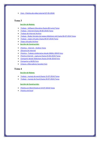 Foro - Práctica de video tutorial (27-05-2014)
Tema 3
Sección de Rebote:
 Trabajo - Software Educativo (hasta 08-Junio) Tarea
 Trabajo - Internet (hasta 30-06-2014) Tarea
 Trabajo de Internet Archivo
 Trabajo - Redes Sociales (en www.slideshare.net) hasta 06-07-2014 Tarea
 Trabajo - viajes virtuales (hasta 09-07-2014) Tarea
 Viajes virtuales Archivo
 Sección de Construcción:
 Práctica - Internet - Análisis Tarea
 Glosario de Internet
 Práctica - Trabajo colaborativo desde GMAIL-DRIVE Foro
 Práctica Internet - capturas (hasta 25-06-2014) Tarea
 Compartir desde Slideshare (hasta 24-06-2014) Foro
 Comparta su BLOG Foro
 Enlaces a Marcadores Sociales Foro
Tema 4
Sección de Rebote:
 Trabajo - manejo de word (hasta 15-07-2014) Tarea
 Trabajo - manejo de Excel (hasta 20-07-2014) Tarea
Sección de Construcción:
 Práctica en Word (hasta el 23-07-2014) Tarea
 Práctica de Excel
 