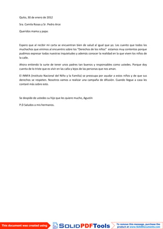 Quito, 30 de enero de 2012

Sra. Camila Rosas y Sr. Pedro Arce

Queridos mama y papa:



Espero que al recibir mi carta se encuentran bien de salud al igual que yo. Les cuento que todos los
muchachos que vinimos al encuentro sobre los “Derechos de los niños” estamos muy contentos porque
pudimos expresar todas nuestras inquietudes y además conocer la realidad en la que viven los niños de
la calle.

Ahora entiendo la surte de tener unos padres tan buenos y responsables como ustedes. Porque doy
cuenta de lo triste que es vivir en las calla y lejos de las personas que nos aman.

El INNFA (Instituto Nacional del Niño y la Familia) se preocupa por ayudar a estos niños y de que sus
derechos se respeten. Nosotros vamos a realizar una campaña de difusión. Cuando llegue a casa les
contaré más sobre esto.



Se despide de ustedes su hijo que les quiere mucho, Agustín

P.D Saludos a mis hermanos.
 