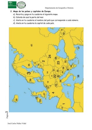 Departamento de Geografía e Historia
          2. Mapa de los países y capitales de Europa.
            a) Recorta y pega en tu cuaderno el siguiente mapa.
            b) Coloréa de azul la parte del mar.
            c) Anota en tu cuaderno el nombre del país que corresponde a cada número.
            d) Anota en tu cuaderno la capital de cada país.
3	
  
 Página




     José Carlos Núñez Vidal
 