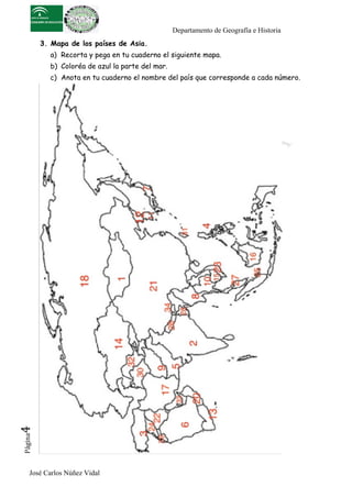 Departamento de Geografía e Historia
          3. Mapa de los países de Asia.
            a) Recorta y pega en tu cuaderno el siguiente mapa.
            b) Coloréa de azul la parte del mar.
            c) Anota en tu cuaderno el nombre del país que corresponde a cada número.
4	
  
 Página




     José Carlos Núñez Vidal
 