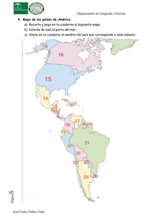 Departamento de Geografía e Historia
          4. Mapa de los países de América.
             a) Recorta y pega en tu cuaderno el siguiente mapa.
             b) Coloréa de azul la parte del mar.
             c) Anota en tu cuaderno el nombre del país que corresponde a cada número.
5	
  
 Página




     José Carlos Núñez Vidal
 