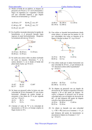 Física para todos 4 Carlos Jiménez Huaranga
21. Desde el borde de un edificio, se dispara un
proyectil con 50 m/s y 37° con la horizontal y
llega a la superficie en 7 segundos. Calcular
con que velocidad impacta y que ángulo
forma con la horizontal. g = 10 m/s2
A) 50 m/s; 37° B) 40 2 m/s; 45°
C) 40 m/s; 30° D) 40 2 m/s; 75°
E) 20 2 m/s; 45°
22. En el gráfico mostrado determine la rapidez de
lanzamiento, si el proyectil lanzado logra
ingresar al canal horizontalmente. Desprecie
la resistencia del aire (g=10 m/s2
)
15 m60°
Canal
A) 10 m/s B) 20 m/s C) 30 m/s
D) 40 m/s E) 50 m/s
23. Se suelta una canica sobre un plano inclinado
tal como se muestra. Determine "", si la
canica demoró 2 s en ir desde el borde del
plano hasta el piso. (g=10 m/s2
)

30 m
10 m
V0=0
A) 45° B) 30° C) 60°
D) 37° E) 53°
24. Se lanza un proyectil sobre la tierra con una
velocidad de 50 m/s formando 53º con el piso
horizontal. ¿Después de cuánto tiempo se
encuentra a una altura de 35 m por segunda
vez? (g = 10 m/s2
)
A) 4 s B) 5 s C) 6 s
D) 7 s E) 8 s
25. Calcular el valor de "h" si la velocidad de
lanzamiento es 50 m/s y el tiempo emplea en
llegar al piso es 10 s.
h
37°
A) 80 m B) 100 m C) 120 m
D) 150 m E) 200 m
26. Una esfera es lanzada horizontalmente desde
cierta altura y al pasar por los puntos A y B
sus velocidades son como se muestra en la
figura. Calcular la altura “h”, si g=10 m/s2
45°
53°
30 2 m/sh
A
B
A) 35 m B) 75 m C) 25 m
D) 85 m E) 5 m
27. Una esfera rueda por el plano horizontal con
una velocidad de 20 m/s. ¿A qué distancia de
"A" chocará la esfera sobre la pendiente?
(g = 10 m/s2
)
37°
A
A) 60 m B) 70 m C) 75 m
D) 100 m E) 125 m
28. Se dispara un proyectil con un ángulo de
elevación de 30° (desde la superficie terrestre)
impacta a 20 m del punto de disparo. Se
vuelve a disparar el proyectil con la misma
velocidad pero con un ángulo de elevación de
60°. ¿A qué distancia del punto de disparo
volverá a caer dicho proyectil?
A) 20 m B) 40 m C) 60 m
D) 25 m E) 30 m
29. Un objeto es lanzado con una velocidad
jivo

4030 += (m/s) en el instante t = 0. ¿A
qué distancia del punto de lanzamiento se
encontrará el objeto en el instante t= 2 s?
(g = 10 m/s2
)
http://fisica-pre.blogspot.com
 