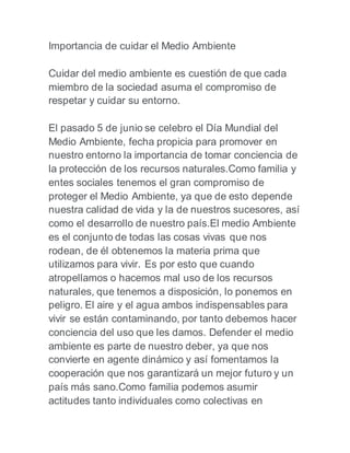 Importancia de cuidar el Medio Ambiente
Cuidar del medio ambiente es cuestión de que cada
miembro de la sociedad asuma el compromiso de
respetar y cuidar su entorno.
El pasado 5 de junio se celebro el Día Mundial del
Medio Ambiente, fecha propicia para promover en
nuestro entorno la importancia de tomar conciencia de
la protección de los recursos naturales.Como familia y
entes sociales tenemos el gran compromiso de
proteger el Medio Ambiente, ya que de esto depende
nuestra calidad de vida y la de nuestros sucesores, así
como el desarrollo de nuestro país.El medio Ambiente
es el conjunto de todas las cosas vivas que nos
rodean, de él obtenemos la materia prima que
utilizamos para vivir. Es por esto que cuando
atropellamos o hacemos mal uso de los recursos
naturales, que tenemos a disposición, lo ponemos en
peligro. El aire y el agua ambos indispensables para
vivir se están contaminando, por tanto debemos hacer
conciencia del uso que les damos. Defender el medio
ambiente es parte de nuestro deber, ya que nos
convierte en agente dinámico y así fomentamos la
cooperación que nos garantizará un mejor futuro y un
país más sano.Como familia podemos asumir
actitudes tanto individuales como colectivas en
 