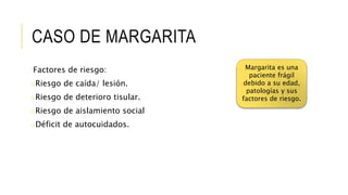 CASO DE MARGARITA
Factores de riesgo:
oRiesgo de caída/ lesión.
oRiesgo de deterioro tisular.
oRiesgo de aislamiento social
oDéficit de autocuidados.
Margarita es una
paciente frágil
debido a su edad,
patologías y sus
factores de riesgo.
 