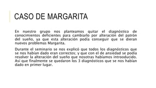 CASO DE MARGARITA
En nuestro grupo nos planteamos quitar el diagnóstico de
conocimientos deficientes para cambiarlo por alteración del patrón
del sueño, ya que esta alteración podía conseguir que se dieran
nuevos problemas Margarita.
Durante el seminario se nos explicó que todos los diagnósticos que
se nos habían dado eran correctos; y que con el de ansiedad se podía
resolver la alteración del sueño que nosotras habíamos introoducido.
Así que finalmente se quedaron los 3 diagnósticos que se nos habían
dado en primer lugar.
 