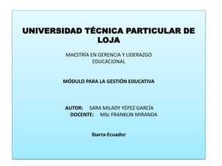 UNIVERSIDAD TÉCNICA PARTICULAR DE LOJA MAESTRÍA EN GERENCIA Y LIDERAZGO EDUCACIONAL  MÓDULO PARA LA GESTIÓN EDUCATIVA   AUTOR:     SARA MILADY YÉPEZ GARCÍA        DOCENTE:MSc FRANKLIN MIRANDA  Ibarra-Ecuador 