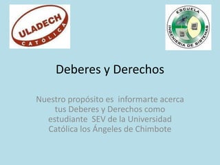 Deberes y Derechos

Nuestro propósito es informarte acerca
    tus Deberes y Derechos como
  estudiante SEV de la Universidad
  Católica los Ángeles de Chimbote
 